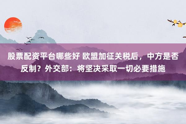 股票配资平台哪些好 欧盟加征关税后，中方是否反制？外交部：将坚决采取一切必要措施