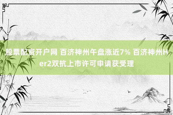 股票配资开户网 百济神州午盘涨近7% 百济神州Her2双抗上市许可申请获受理