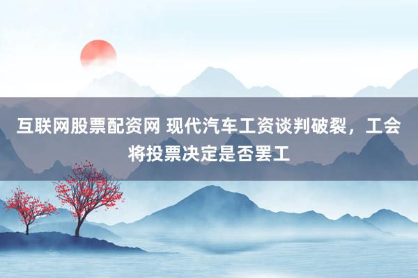 互联网股票配资网 现代汽车工资谈判破裂，工会将投票决定是否罢工