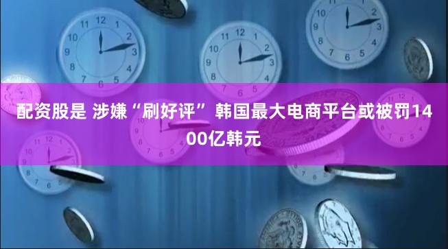 配资股是 涉嫌“刷好评” 韩国最大电商平台或被罚1400亿韩元