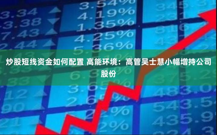 炒股短线资金如何配置 高能环境：高管吴士慧小幅增持公司股份