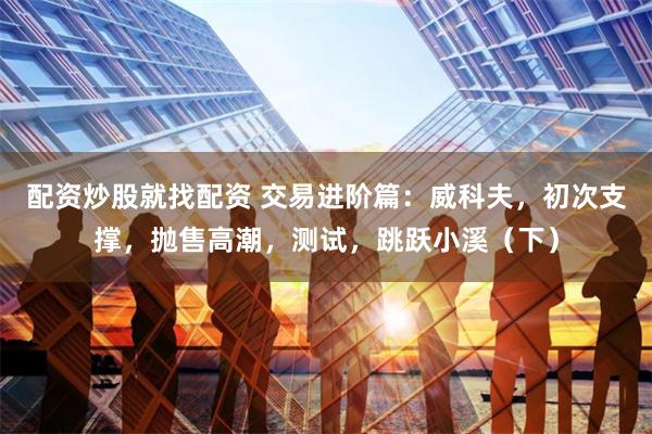 配资炒股就找配资 交易进阶篇：威科夫，初次支撑，抛售高潮，测试，跳跃小溪（下）