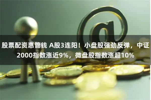 股票配资惠管钱 A股3连阳！小盘股强劲反弹，中证2000指数涨近9%，微盘股指数涨超10%