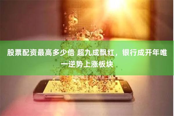 股票配资最高多少倍 超九成飘红，银行成开年唯一逆势上涨板块