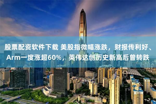 股票配资软件下载 美股指微幅涨跌，财报传利好、Arm一度涨超60%，英伟达创历史新高后曾转跌