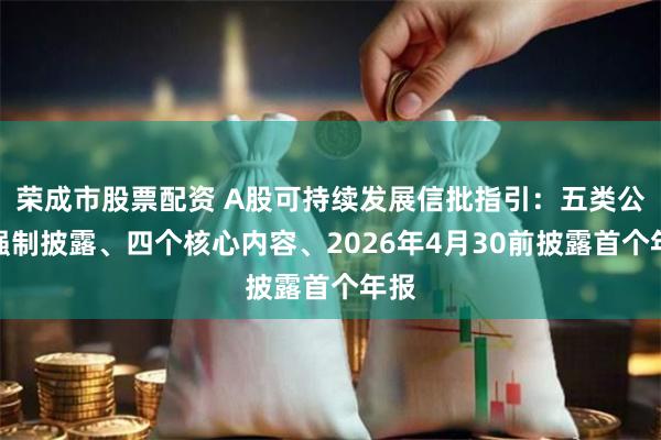 荣成市股票配资 A股可持续发展信批指引：五类公司强制披露、四个核心内容、2026年4月30前披露首个年报