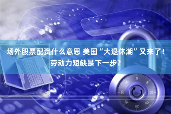场外股票配资什么意思 美国“大退休潮”又来了！劳动力短缺是下一步？