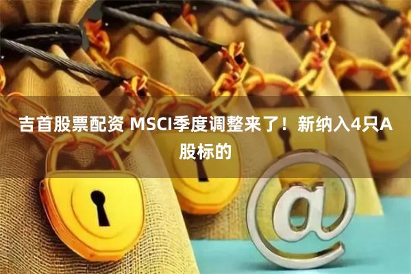 吉首股票配资 MSCI季度调整来了！新纳入4只A股标的
