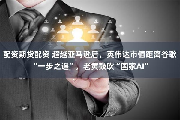 配资期货配资 超越亚马逊后，英伟达市值距离谷歌“一步之遥”，老黄鼓吹“国家AI”