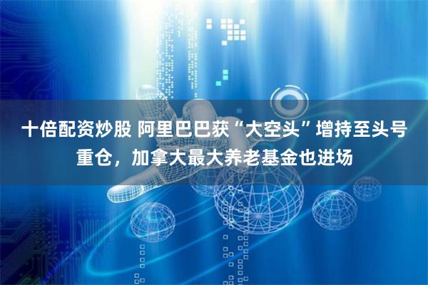 十倍配资炒股 阿里巴巴获“大空头”增持至头号重仓，加拿大最大养老基金也进场