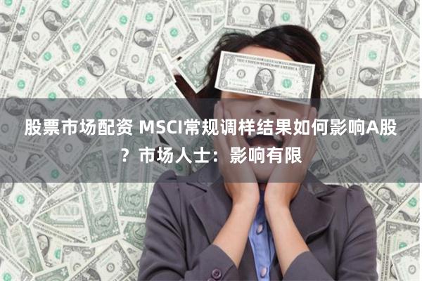 股票市场配资 MSCI常规调样结果如何影响A股？市场人士：影响有限