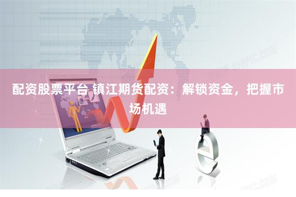 配资股票平台 镇江期货配资：解锁资金，把握市场机遇