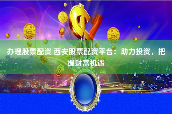 办理股票配资 西安股票配资平台：助力投资，把握财富机遇