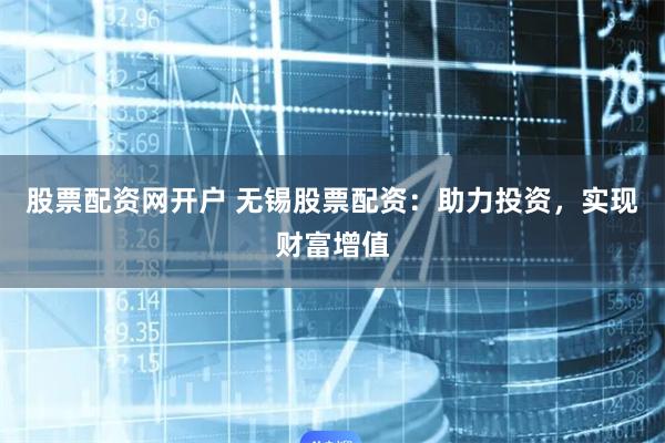 股票配资网开户 无锡股票配资：助力投资，实现财富增值