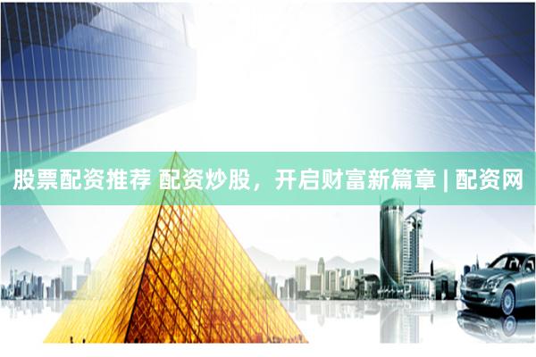 股票配资推荐 配资炒股，开启财富新篇章 | 配资网