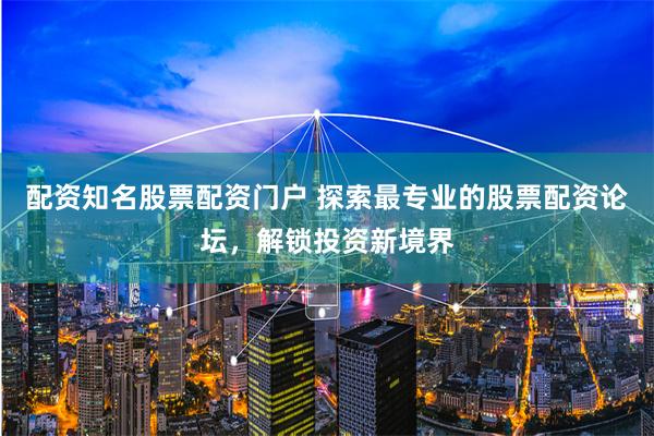配资知名股票配资门户 探索最专业的股票配资论坛，解锁投资新境界