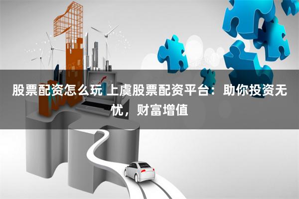 股票配资怎么玩 上虞股票配资平台：助你投资无忧，财富增值