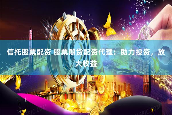信托股票配资 股票期货配资代理：助力投资，放大收益