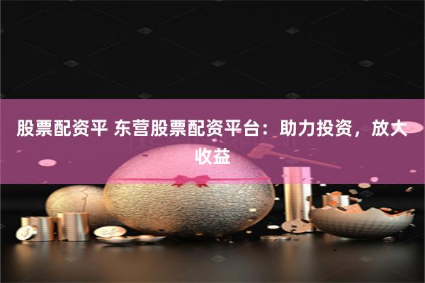 股票配资平 东营股票配资平台：助力投资，放大收益