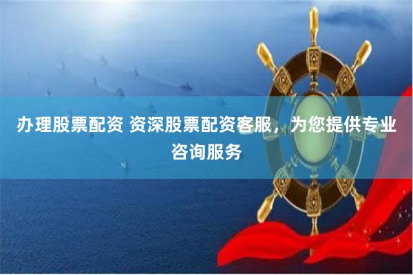 办理股票配资 资深股票配资客服，为您提供专业咨询服务