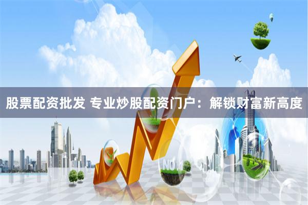 股票配资批发 专业炒股配资门户：解锁财富新高度
