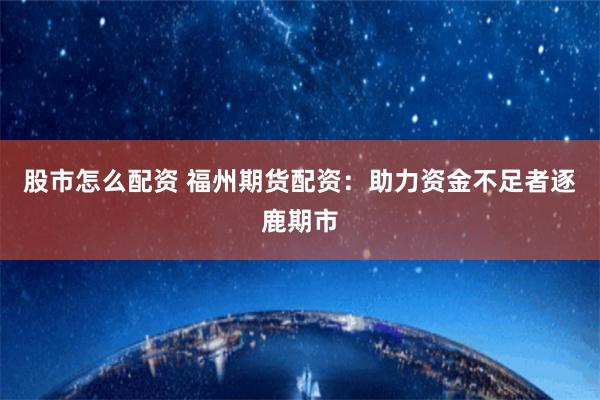 股市怎么配资 福州期货配资：助力资金不足者逐鹿期市