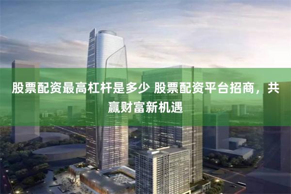 股票配资最高杠杆是多少 股票配资平台招商，共赢财富新机遇