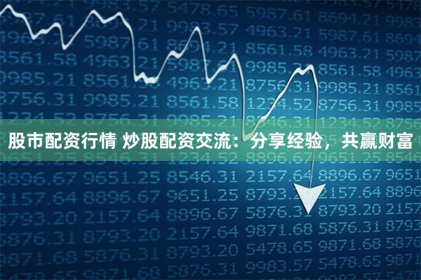 股市配资行情 炒股配资交流：分享经验，共赢财富