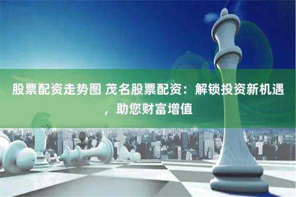 股票配资走势图 茂名股票配资：解锁投资新机遇，助您财富增值