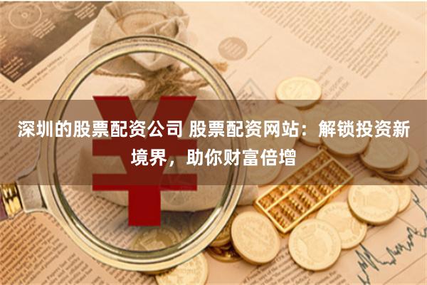 深圳的股票配资公司 股票配资网站：解锁投资新境界，助你财富倍增