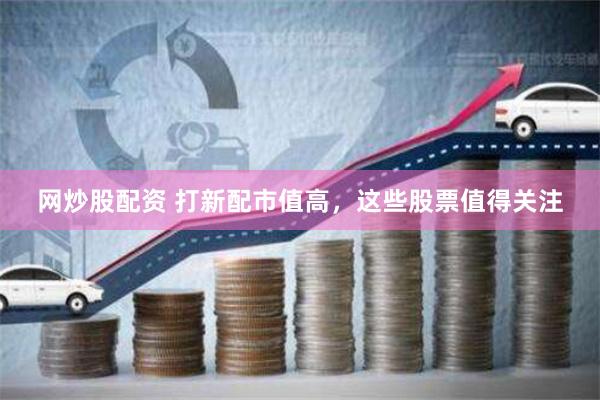 网炒股配资 打新配市值高，这些股票值得关注