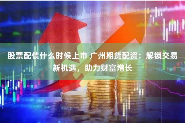 股票配债什么时候上市 广州期货配资：解锁交易新机遇，助力财富增长