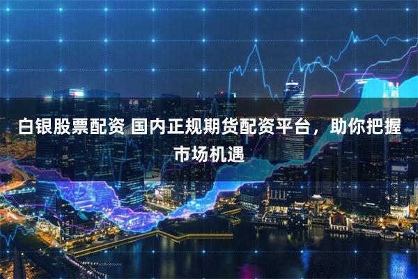 白银股票配资 国内正规期货配资平台，助你把握市场机遇