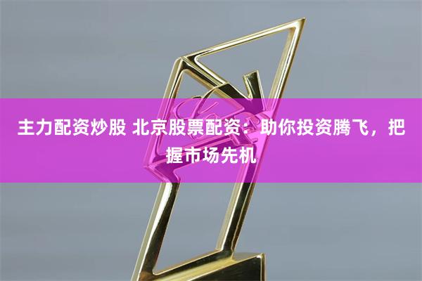 主力配资炒股 北京股票配资：助你投资腾飞，把握市场先机