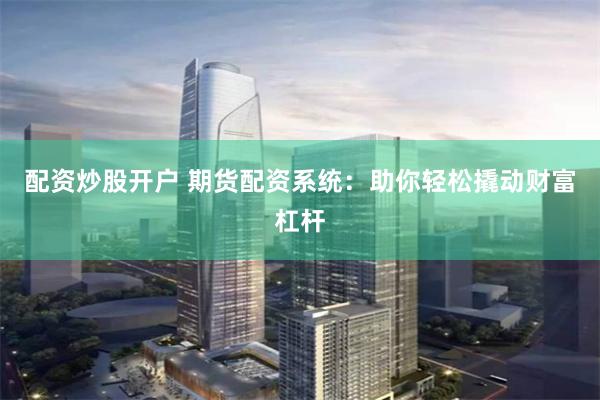 配资炒股开户 期货配资系统：助你轻松撬动财富杠杆