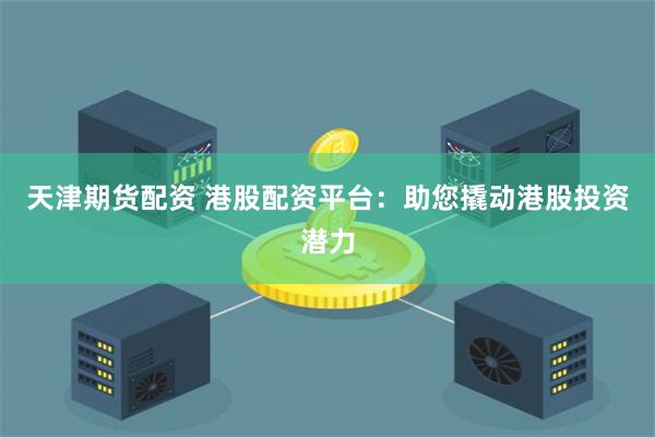 天津期货配资 港股配资平台：助您撬动港股投资潜力