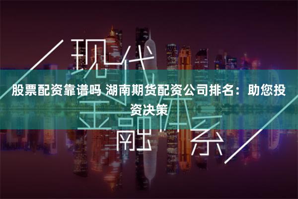 股票配资靠谱吗 湖南期货配资公司排名：助您投资决策