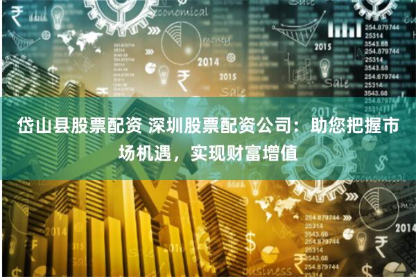 岱山县股票配资 深圳股票配资公司：助您把握市场机遇，实现财富增值