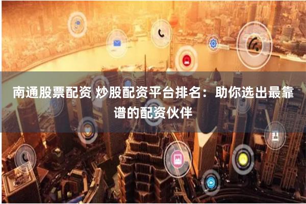 南通股票配资 炒股配资平台排名：助你选出最靠谱的配资伙伴