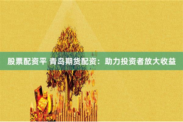股票配资平 青岛期货配资：助力投资者放大收益
