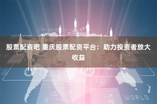 股票配资吧 重庆股票配资平台：助力投资者放大收益