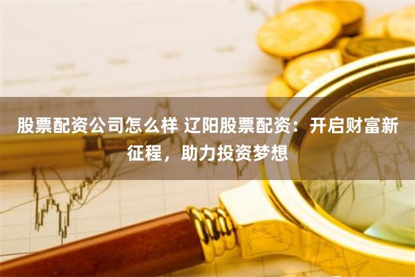 股票配资公司怎么样 辽阳股票配资：开启财富新征程，助力投资梦想