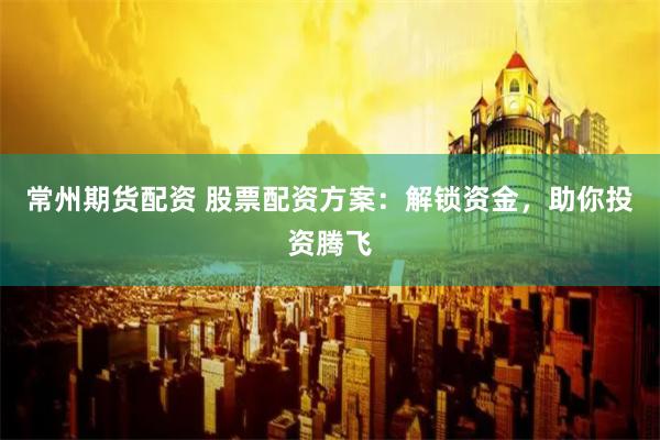 常州期货配资 股票配资方案：解锁资金，助你投资腾飞