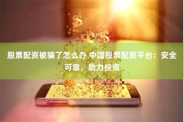 股票配资被骗了怎么办 中国股票配资平台：安全可靠，助力投资